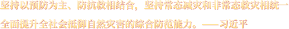 坚持以预防为主、防抗救相结合，坚持常态减灾和非常态救灾相统一，全面提升全社会抵御自然灾害的综合防范能力。——习近平